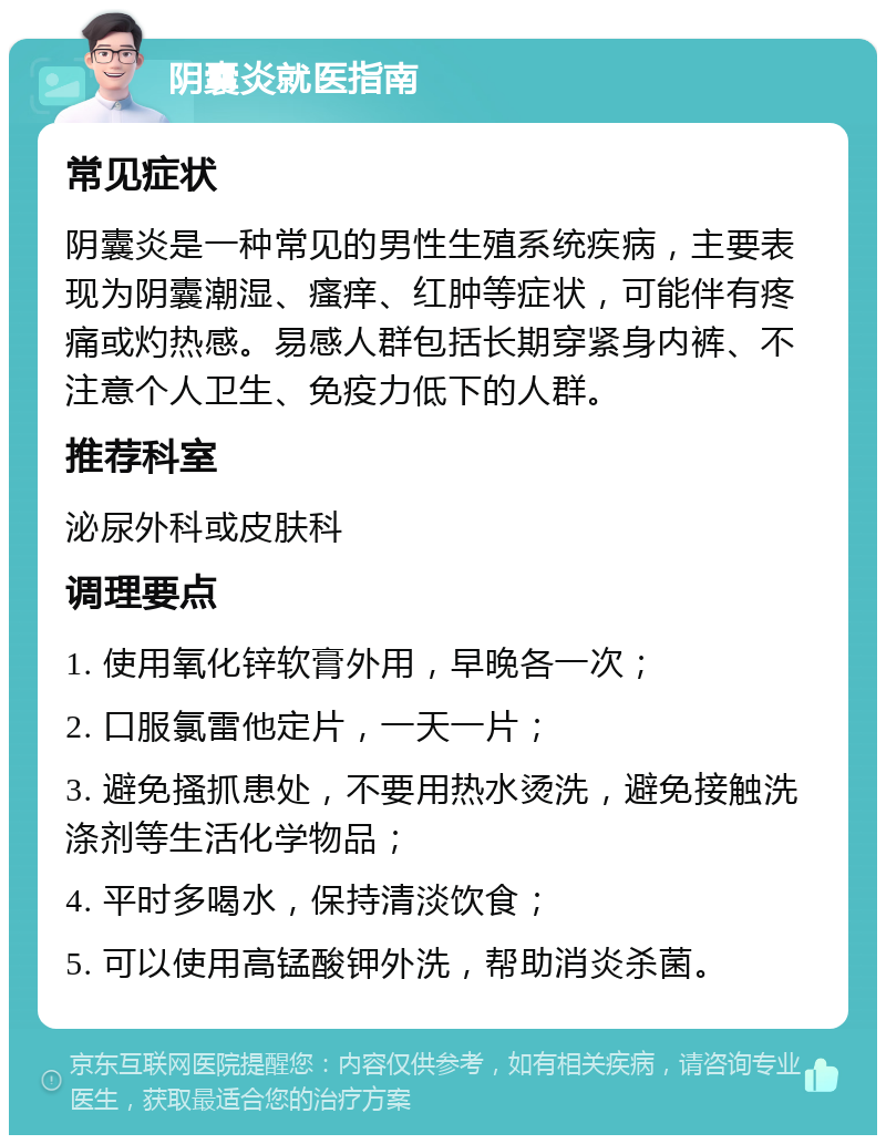 阴囊炎就医指南 常见症状 阴囊炎是一种常见的男性生殖系统疾病，主要表现为阴囊潮湿、瘙痒、红肿等症状，可能伴有疼痛或灼热感。易感人群包括长期穿紧身内裤、不注意个人卫生、免疫力低下的人群。 推荐科室 泌尿外科或皮肤科 调理要点 1. 使用氧化锌软膏外用，早晚各一次； 2. 口服氯雷他定片，一天一片； 3. 避免搔抓患处，不要用热水烫洗，避免接触洗涤剂等生活化学物品； 4. 平时多喝水，保持清淡饮食； 5. 可以使用高锰酸钾外洗，帮助消炎杀菌。