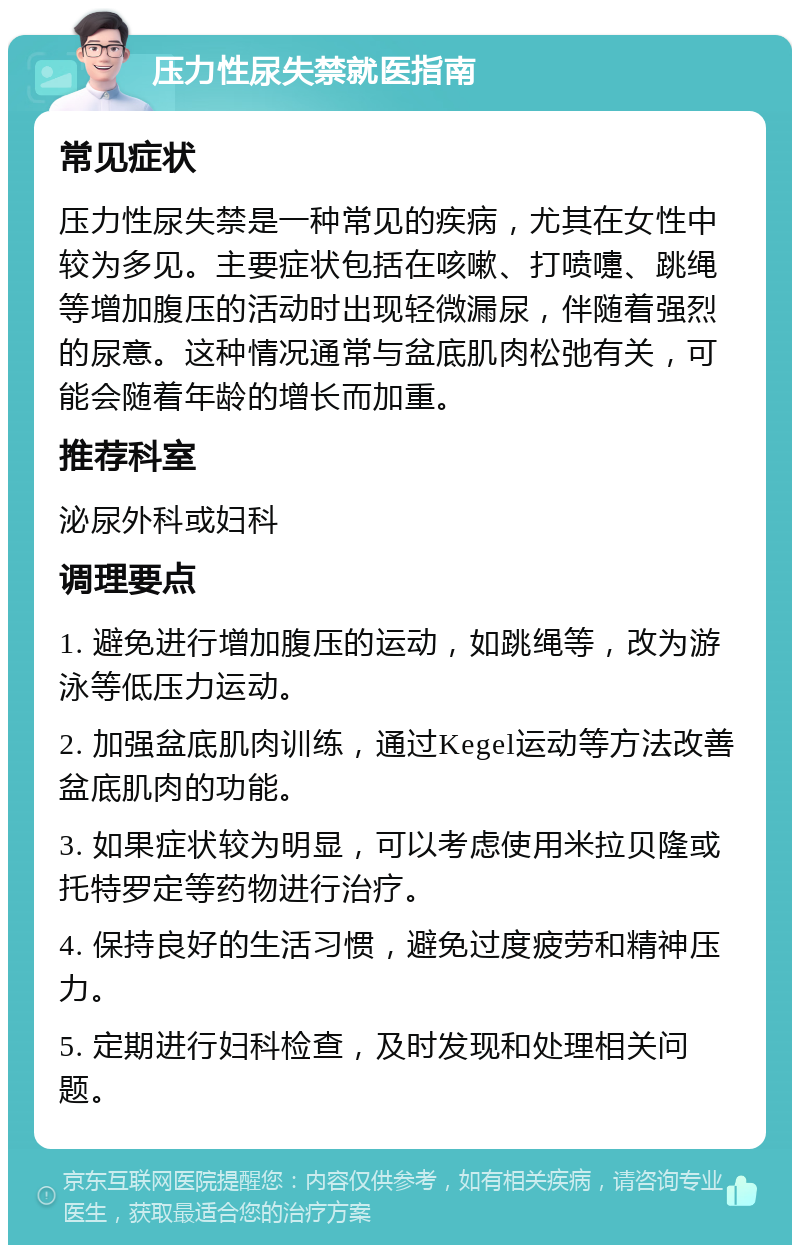 压力性尿失禁就医指南 常见症状 压力性尿失禁是一种常见的疾病，尤其在女性中较为多见。主要症状包括在咳嗽、打喷嚏、跳绳等增加腹压的活动时出现轻微漏尿，伴随着强烈的尿意。这种情况通常与盆底肌肉松弛有关，可能会随着年龄的增长而加重。 推荐科室 泌尿外科或妇科 调理要点 1. 避免进行增加腹压的运动，如跳绳等，改为游泳等低压力运动。 2. 加强盆底肌肉训练，通过Kegel运动等方法改善盆底肌肉的功能。 3. 如果症状较为明显，可以考虑使用米拉贝隆或托特罗定等药物进行治疗。 4. 保持良好的生活习惯，避免过度疲劳和精神压力。 5. 定期进行妇科检查，及时发现和处理相关问题。