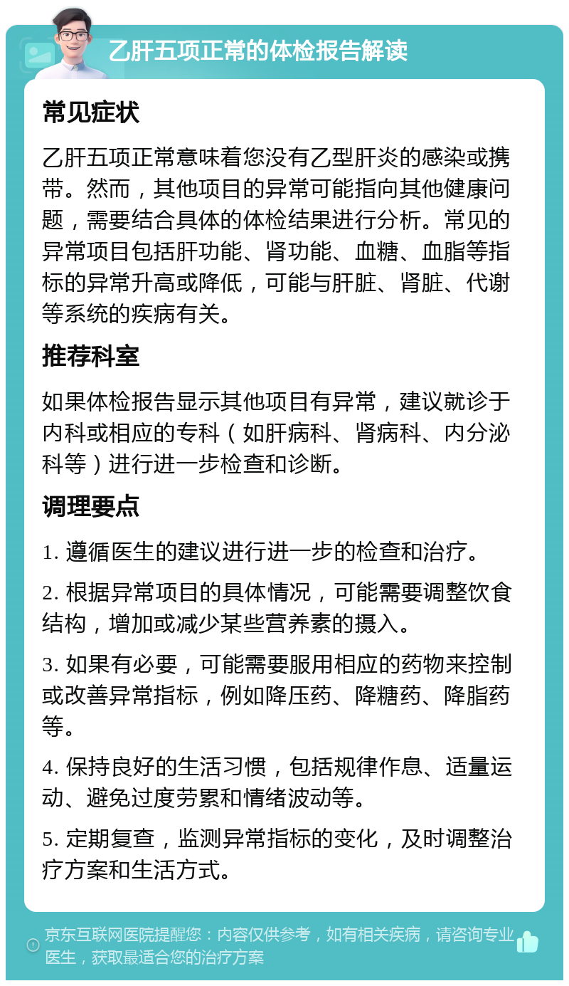 乙肝五项正常的体检报告解读 常见症状 乙肝五项正常意味着您没有乙型肝炎的感染或携带。然而，其他项目的异常可能指向其他健康问题，需要结合具体的体检结果进行分析。常见的异常项目包括肝功能、肾功能、血糖、血脂等指标的异常升高或降低，可能与肝脏、肾脏、代谢等系统的疾病有关。 推荐科室 如果体检报告显示其他项目有异常，建议就诊于内科或相应的专科（如肝病科、肾病科、内分泌科等）进行进一步检查和诊断。 调理要点 1. 遵循医生的建议进行进一步的检查和治疗。 2. 根据异常项目的具体情况，可能需要调整饮食结构，增加或减少某些营养素的摄入。 3. 如果有必要，可能需要服用相应的药物来控制或改善异常指标，例如降压药、降糖药、降脂药等。 4. 保持良好的生活习惯，包括规律作息、适量运动、避免过度劳累和情绪波动等。 5. 定期复查，监测异常指标的变化，及时调整治疗方案和生活方式。