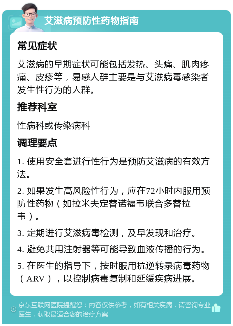 艾滋病预防性药物指南 常见症状 艾滋病的早期症状可能包括发热、头痛、肌肉疼痛、皮疹等，易感人群主要是与艾滋病毒感染者发生性行为的人群。 推荐科室 性病科或传染病科 调理要点 1. 使用安全套进行性行为是预防艾滋病的有效方法。 2. 如果发生高风险性行为，应在72小时内服用预防性药物（如拉米夫定替诺福韦联合多替拉韦）。 3. 定期进行艾滋病毒检测，及早发现和治疗。 4. 避免共用注射器等可能导致血液传播的行为。 5. 在医生的指导下，按时服用抗逆转录病毒药物（ARV），以控制病毒复制和延缓疾病进展。