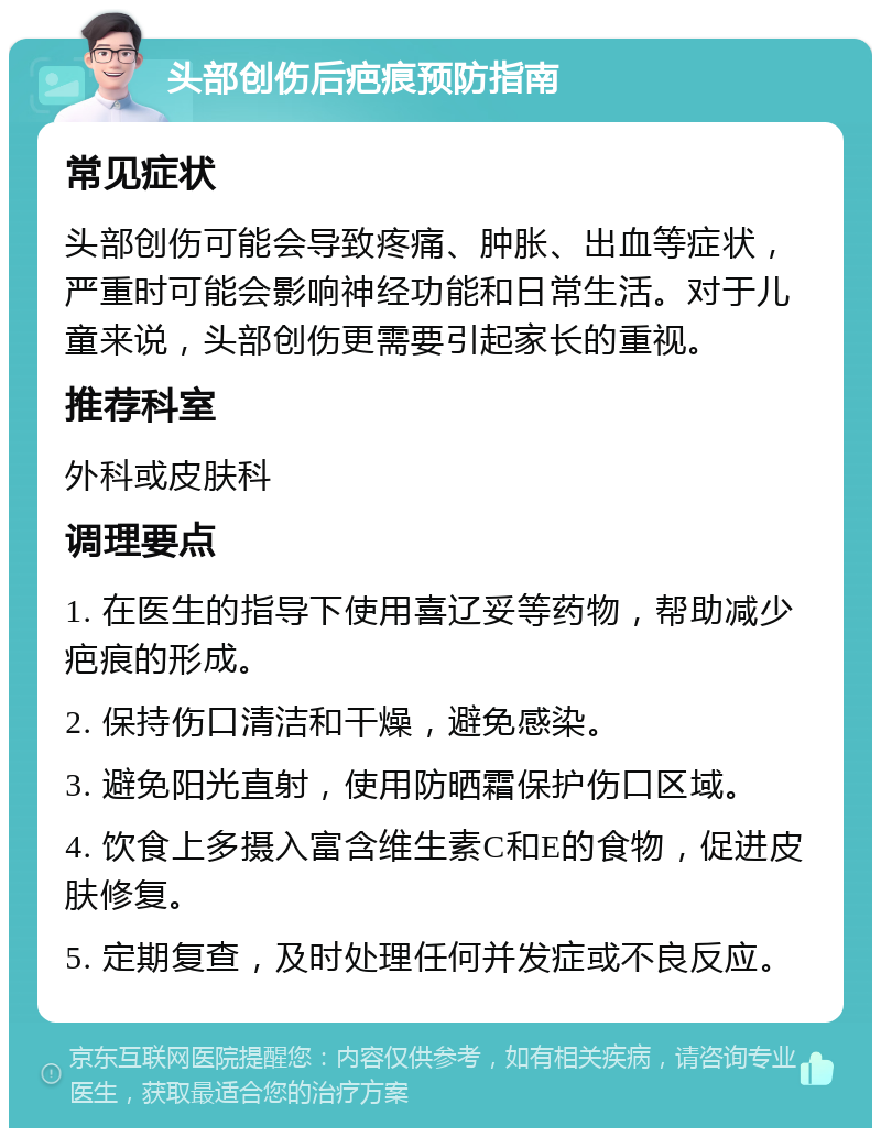 头部创伤后疤痕预防指南 常见症状 头部创伤可能会导致疼痛、肿胀、出血等症状，严重时可能会影响神经功能和日常生活。对于儿童来说，头部创伤更需要引起家长的重视。 推荐科室 外科或皮肤科 调理要点 1. 在医生的指导下使用喜辽妥等药物，帮助减少疤痕的形成。 2. 保持伤口清洁和干燥，避免感染。 3. 避免阳光直射，使用防晒霜保护伤口区域。 4. 饮食上多摄入富含维生素C和E的食物，促进皮肤修复。 5. 定期复查，及时处理任何并发症或不良反应。