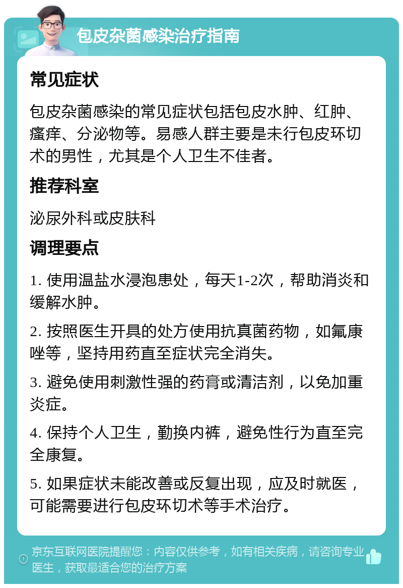 包皮杂菌感染治疗指南 常见症状 包皮杂菌感染的常见症状包括包皮水肿、红肿、瘙痒、分泌物等。易感人群主要是未行包皮环切术的男性，尤其是个人卫生不佳者。 推荐科室 泌尿外科或皮肤科 调理要点 1. 使用温盐水浸泡患处，每天1-2次，帮助消炎和缓解水肿。 2. 按照医生开具的处方使用抗真菌药物，如氟康唑等，坚持用药直至症状完全消失。 3. 避免使用刺激性强的药膏或清洁剂，以免加重炎症。 4. 保持个人卫生，勤换内裤，避免性行为直至完全康复。 5. 如果症状未能改善或反复出现，应及时就医，可能需要进行包皮环切术等手术治疗。