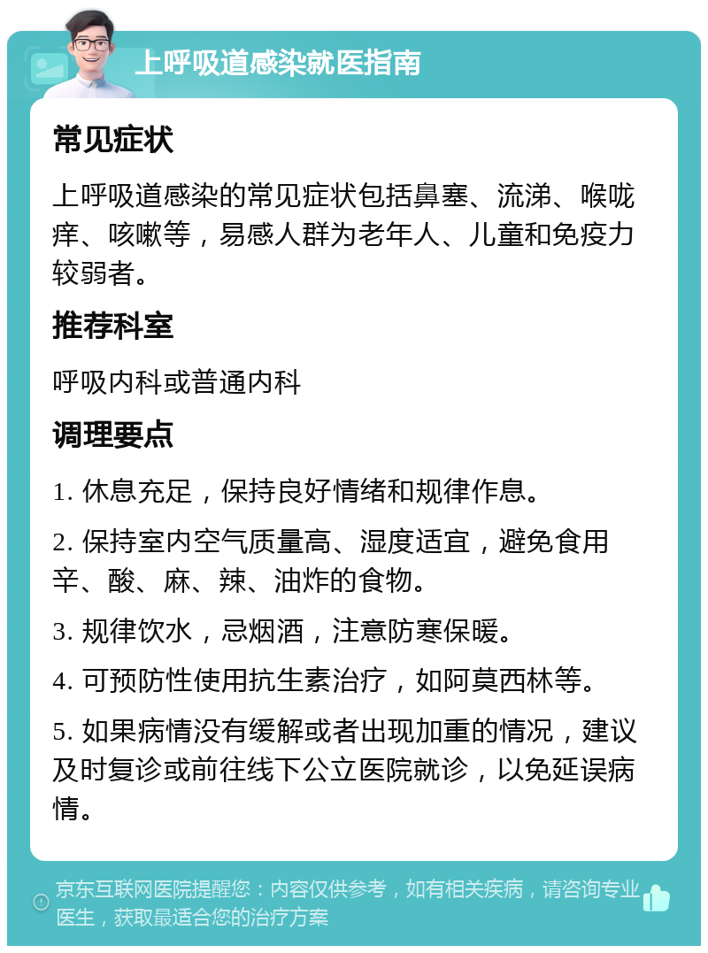 上呼吸道感染就医指南 常见症状 上呼吸道感染的常见症状包括鼻塞、流涕、喉咙痒、咳嗽等，易感人群为老年人、儿童和免疫力较弱者。 推荐科室 呼吸内科或普通内科 调理要点 1. 休息充足，保持良好情绪和规律作息。 2. 保持室内空气质量高、湿度适宜，避免食用辛、酸、麻、辣、油炸的食物。 3. 规律饮水，忌烟酒，注意防寒保暖。 4. 可预防性使用抗生素治疗，如阿莫西林等。 5. 如果病情没有缓解或者出现加重的情况，建议及时复诊或前往线下公立医院就诊，以免延误病情。