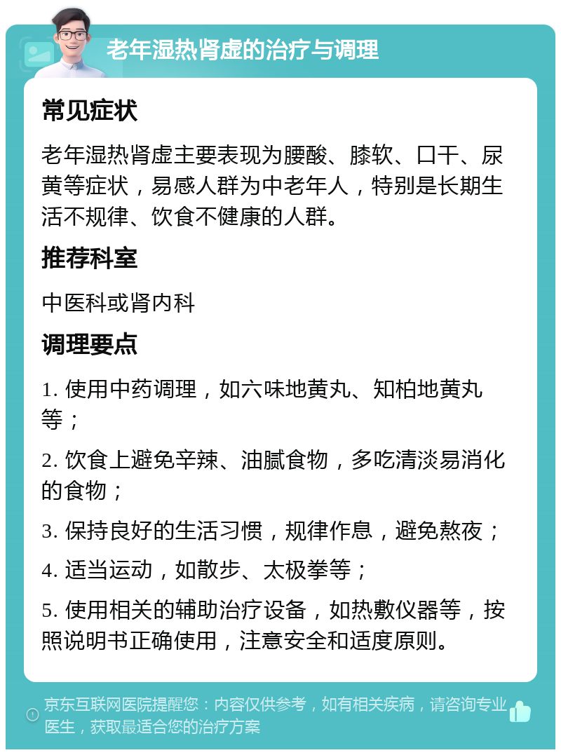 老年湿热肾虚的治疗与调理 常见症状 老年湿热肾虚主要表现为腰酸、膝软、口干、尿黄等症状，易感人群为中老年人，特别是长期生活不规律、饮食不健康的人群。 推荐科室 中医科或肾内科 调理要点 1. 使用中药调理，如六味地黄丸、知柏地黄丸等； 2. 饮食上避免辛辣、油腻食物，多吃清淡易消化的食物； 3. 保持良好的生活习惯，规律作息，避免熬夜； 4. 适当运动，如散步、太极拳等； 5. 使用相关的辅助治疗设备，如热敷仪器等，按照说明书正确使用，注意安全和适度原则。