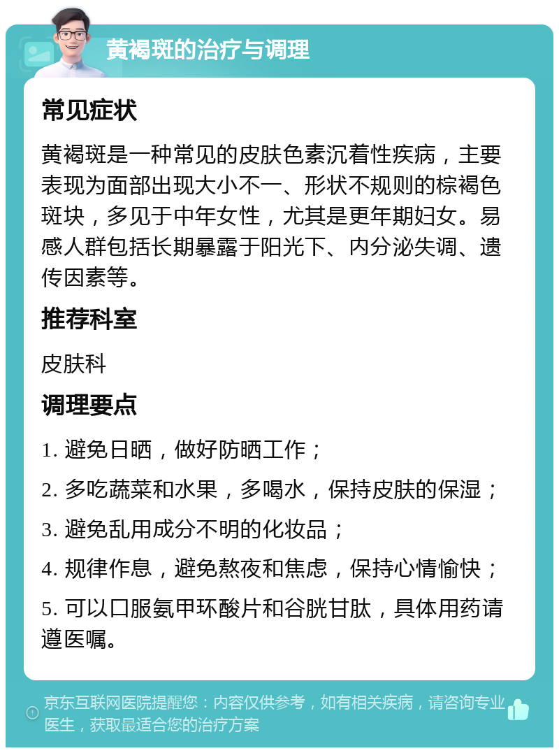 黄褐斑的治疗与调理 常见症状 黄褐斑是一种常见的皮肤色素沉着性疾病，主要表现为面部出现大小不一、形状不规则的棕褐色斑块，多见于中年女性，尤其是更年期妇女。易感人群包括长期暴露于阳光下、内分泌失调、遗传因素等。 推荐科室 皮肤科 调理要点 1. 避免日晒，做好防晒工作； 2. 多吃蔬菜和水果，多喝水，保持皮肤的保湿； 3. 避免乱用成分不明的化妆品； 4. 规律作息，避免熬夜和焦虑，保持心情愉快； 5. 可以口服氨甲环酸片和谷胱甘肽，具体用药请遵医嘱。