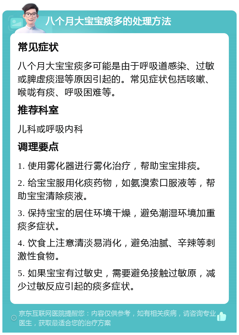 八个月大宝宝痰多的处理方法 常见症状 八个月大宝宝痰多可能是由于呼吸道感染、过敏或脾虚痰湿等原因引起的。常见症状包括咳嗽、喉咙有痰、呼吸困难等。 推荐科室 儿科或呼吸内科 调理要点 1. 使用雾化器进行雾化治疗，帮助宝宝排痰。 2. 给宝宝服用化痰药物，如氨溴索口服液等，帮助宝宝清除痰液。 3. 保持宝宝的居住环境干燥，避免潮湿环境加重痰多症状。 4. 饮食上注意清淡易消化，避免油腻、辛辣等刺激性食物。 5. 如果宝宝有过敏史，需要避免接触过敏原，减少过敏反应引起的痰多症状。