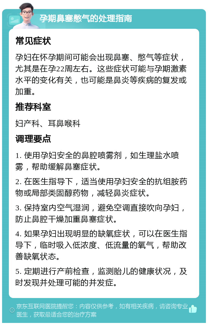 孕期鼻塞憋气的处理指南 常见症状 孕妇在怀孕期间可能会出现鼻塞、憋气等症状，尤其是在孕22周左右。这些症状可能与孕期激素水平的变化有关，也可能是鼻炎等疾病的复发或加重。 推荐科室 妇产科、耳鼻喉科 调理要点 1. 使用孕妇安全的鼻腔喷雾剂，如生理盐水喷雾，帮助缓解鼻塞症状。 2. 在医生指导下，适当使用孕妇安全的抗组胺药物或局部类固醇药物，减轻鼻炎症状。 3. 保持室内空气湿润，避免空调直接吹向孕妇，防止鼻腔干燥加重鼻塞症状。 4. 如果孕妇出现明显的缺氧症状，可以在医生指导下，临时吸入低浓度、低流量的氧气，帮助改善缺氧状态。 5. 定期进行产前检查，监测胎儿的健康状况，及时发现并处理可能的并发症。