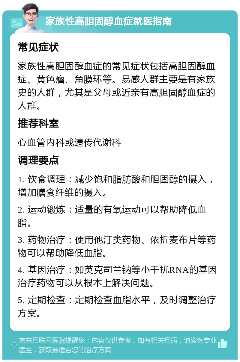 家族性高胆固醇血症就医指南 常见症状 家族性高胆固醇血症的常见症状包括高胆固醇血症、黄色瘤、角膜环等。易感人群主要是有家族史的人群，尤其是父母或近亲有高胆固醇血症的人群。 推荐科室 心血管内科或遗传代谢科 调理要点 1. 饮食调理：减少饱和脂肪酸和胆固醇的摄入，增加膳食纤维的摄入。 2. 运动锻炼：适量的有氧运动可以帮助降低血脂。 3. 药物治疗：使用他汀类药物、依折麦布片等药物可以帮助降低血脂。 4. 基因治疗：如英克司兰钠等小干扰RNA的基因治疗药物可以从根本上解决问题。 5. 定期检查：定期检查血脂水平，及时调整治疗方案。