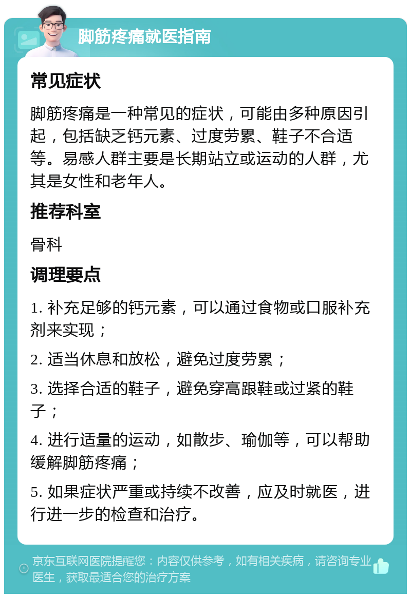 脚筋疼痛就医指南 常见症状 脚筋疼痛是一种常见的症状，可能由多种原因引起，包括缺乏钙元素、过度劳累、鞋子不合适等。易感人群主要是长期站立或运动的人群，尤其是女性和老年人。 推荐科室 骨科 调理要点 1. 补充足够的钙元素，可以通过食物或口服补充剂来实现； 2. 适当休息和放松，避免过度劳累； 3. 选择合适的鞋子，避免穿高跟鞋或过紧的鞋子； 4. 进行适量的运动，如散步、瑜伽等，可以帮助缓解脚筋疼痛； 5. 如果症状严重或持续不改善，应及时就医，进行进一步的检查和治疗。