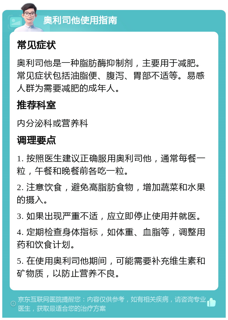 奥利司他使用指南 常见症状 奥利司他是一种脂肪酶抑制剂，主要用于减肥。常见症状包括油脂便、腹泻、胃部不适等。易感人群为需要减肥的成年人。 推荐科室 内分泌科或营养科 调理要点 1. 按照医生建议正确服用奥利司他，通常每餐一粒，午餐和晚餐前各吃一粒。 2. 注意饮食，避免高脂肪食物，增加蔬菜和水果的摄入。 3. 如果出现严重不适，应立即停止使用并就医。 4. 定期检查身体指标，如体重、血脂等，调整用药和饮食计划。 5. 在使用奥利司他期间，可能需要补充维生素和矿物质，以防止营养不良。