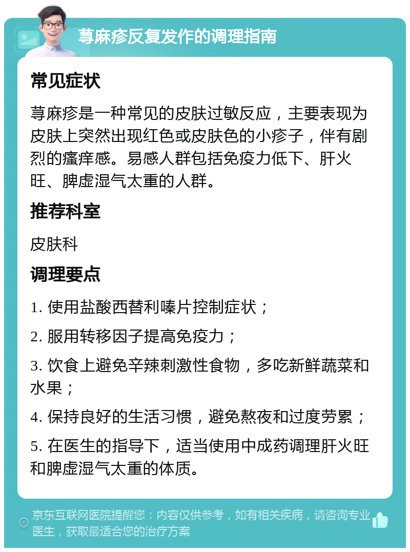 荨麻疹反复发作的调理指南 常见症状 荨麻疹是一种常见的皮肤过敏反应，主要表现为皮肤上突然出现红色或皮肤色的小疹子，伴有剧烈的瘙痒感。易感人群包括免疫力低下、肝火旺、脾虚湿气太重的人群。 推荐科室 皮肤科 调理要点 1. 使用盐酸西替利嗪片控制症状； 2. 服用转移因子提高免疫力； 3. 饮食上避免辛辣刺激性食物，多吃新鲜蔬菜和水果； 4. 保持良好的生活习惯，避免熬夜和过度劳累； 5. 在医生的指导下，适当使用中成药调理肝火旺和脾虚湿气太重的体质。