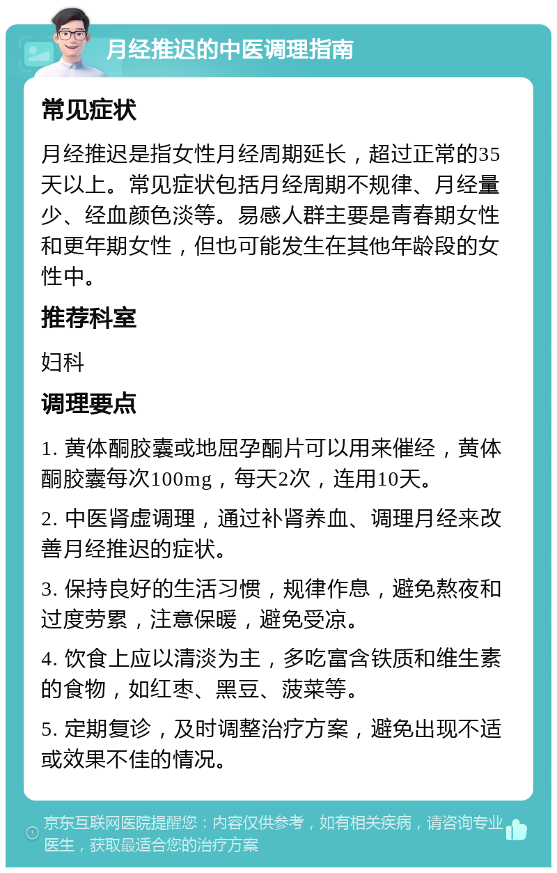 月经推迟的中医调理指南 常见症状 月经推迟是指女性月经周期延长，超过正常的35天以上。常见症状包括月经周期不规律、月经量少、经血颜色淡等。易感人群主要是青春期女性和更年期女性，但也可能发生在其他年龄段的女性中。 推荐科室 妇科 调理要点 1. 黄体酮胶囊或地屈孕酮片可以用来催经，黄体酮胶囊每次100mg，每天2次，连用10天。 2. 中医肾虚调理，通过补肾养血、调理月经来改善月经推迟的症状。 3. 保持良好的生活习惯，规律作息，避免熬夜和过度劳累，注意保暖，避免受凉。 4. 饮食上应以清淡为主，多吃富含铁质和维生素的食物，如红枣、黑豆、菠菜等。 5. 定期复诊，及时调整治疗方案，避免出现不适或效果不佳的情况。