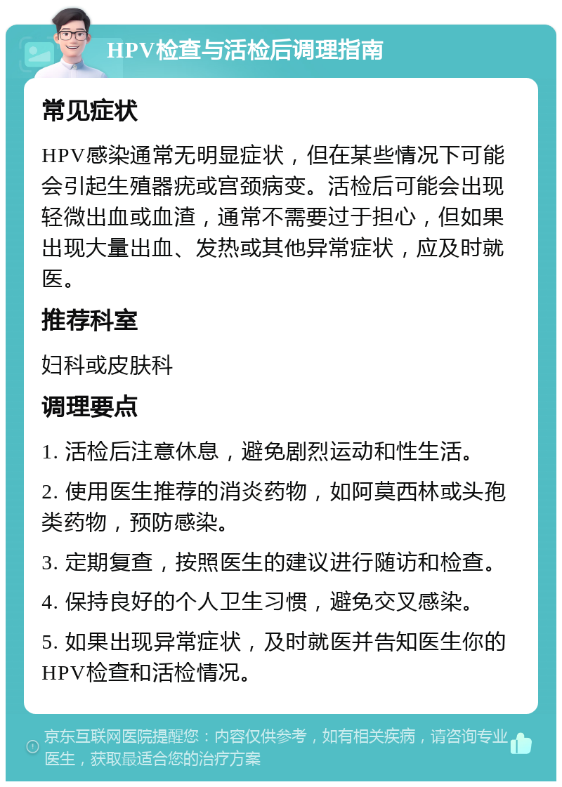 HPV检查与活检后调理指南 常见症状 HPV感染通常无明显症状，但在某些情况下可能会引起生殖器疣或宫颈病变。活检后可能会出现轻微出血或血渣，通常不需要过于担心，但如果出现大量出血、发热或其他异常症状，应及时就医。 推荐科室 妇科或皮肤科 调理要点 1. 活检后注意休息，避免剧烈运动和性生活。 2. 使用医生推荐的消炎药物，如阿莫西林或头孢类药物，预防感染。 3. 定期复查，按照医生的建议进行随访和检查。 4. 保持良好的个人卫生习惯，避免交叉感染。 5. 如果出现异常症状，及时就医并告知医生你的HPV检查和活检情况。