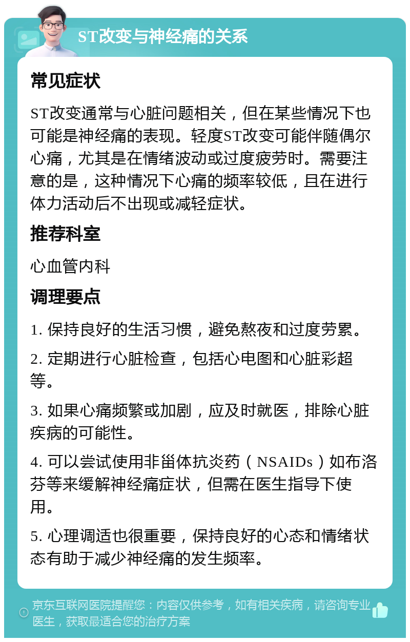 ST改变与神经痛的关系 常见症状 ST改变通常与心脏问题相关，但在某些情况下也可能是神经痛的表现。轻度ST改变可能伴随偶尔心痛，尤其是在情绪波动或过度疲劳时。需要注意的是，这种情况下心痛的频率较低，且在进行体力活动后不出现或减轻症状。 推荐科室 心血管内科 调理要点 1. 保持良好的生活习惯，避免熬夜和过度劳累。 2. 定期进行心脏检查，包括心电图和心脏彩超等。 3. 如果心痛频繁或加剧，应及时就医，排除心脏疾病的可能性。 4. 可以尝试使用非甾体抗炎药（NSAIDs）如布洛芬等来缓解神经痛症状，但需在医生指导下使用。 5. 心理调适也很重要，保持良好的心态和情绪状态有助于减少神经痛的发生频率。