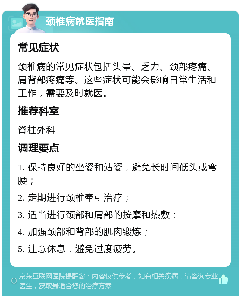 颈椎病就医指南 常见症状 颈椎病的常见症状包括头晕、乏力、颈部疼痛、肩背部疼痛等。这些症状可能会影响日常生活和工作，需要及时就医。 推荐科室 脊柱外科 调理要点 1. 保持良好的坐姿和站姿，避免长时间低头或弯腰； 2. 定期进行颈椎牵引治疗； 3. 适当进行颈部和肩部的按摩和热敷； 4. 加强颈部和背部的肌肉锻炼； 5. 注意休息，避免过度疲劳。