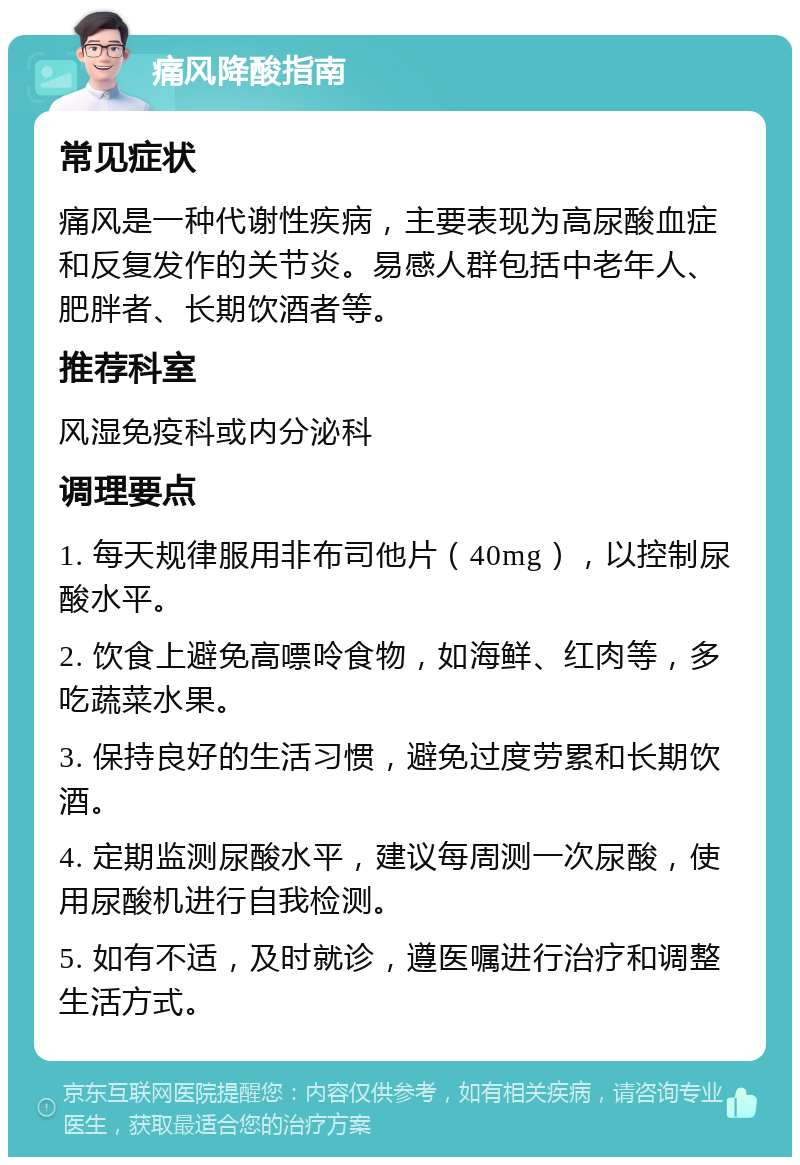 痛风降酸指南 常见症状 痛风是一种代谢性疾病，主要表现为高尿酸血症和反复发作的关节炎。易感人群包括中老年人、肥胖者、长期饮酒者等。 推荐科室 风湿免疫科或内分泌科 调理要点 1. 每天规律服用非布司他片（40mg），以控制尿酸水平。 2. 饮食上避免高嘌呤食物，如海鲜、红肉等，多吃蔬菜水果。 3. 保持良好的生活习惯，避免过度劳累和长期饮酒。 4. 定期监测尿酸水平，建议每周测一次尿酸，使用尿酸机进行自我检测。 5. 如有不适，及时就诊，遵医嘱进行治疗和调整生活方式。