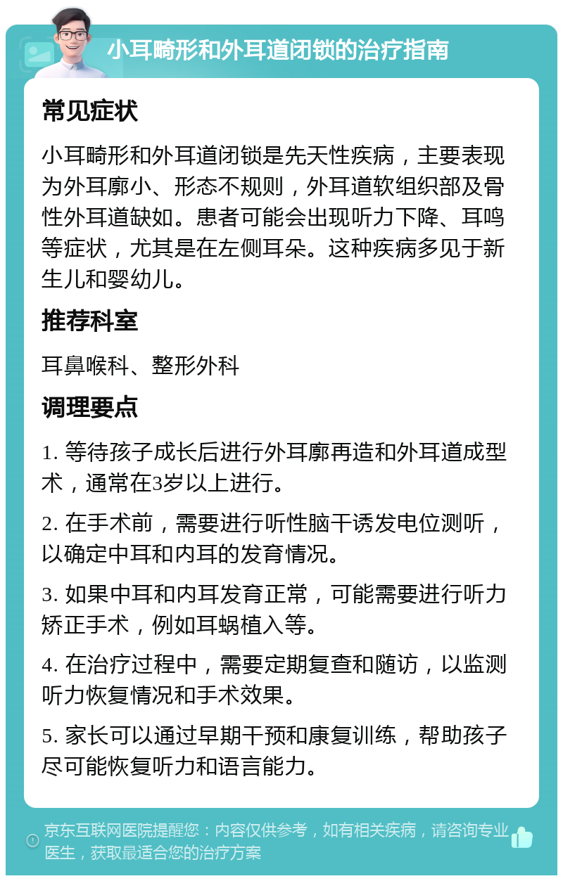 小耳畸形和外耳道闭锁的治疗指南 常见症状 小耳畸形和外耳道闭锁是先天性疾病，主要表现为外耳廓小、形态不规则，外耳道软组织部及骨性外耳道缺如。患者可能会出现听力下降、耳鸣等症状，尤其是在左侧耳朵。这种疾病多见于新生儿和婴幼儿。 推荐科室 耳鼻喉科、整形外科 调理要点 1. 等待孩子成长后进行外耳廓再造和外耳道成型术，通常在3岁以上进行。 2. 在手术前，需要进行听性脑干诱发电位测听，以确定中耳和内耳的发育情况。 3. 如果中耳和内耳发育正常，可能需要进行听力矫正手术，例如耳蜗植入等。 4. 在治疗过程中，需要定期复查和随访，以监测听力恢复情况和手术效果。 5. 家长可以通过早期干预和康复训练，帮助孩子尽可能恢复听力和语言能力。