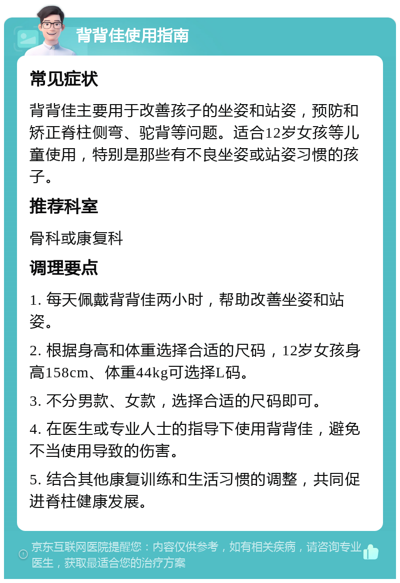 背背佳使用指南 常见症状 背背佳主要用于改善孩子的坐姿和站姿，预防和矫正脊柱侧弯、驼背等问题。适合12岁女孩等儿童使用，特别是那些有不良坐姿或站姿习惯的孩子。 推荐科室 骨科或康复科 调理要点 1. 每天佩戴背背佳两小时，帮助改善坐姿和站姿。 2. 根据身高和体重选择合适的尺码，12岁女孩身高158cm、体重44kg可选择L码。 3. 不分男款、女款，选择合适的尺码即可。 4. 在医生或专业人士的指导下使用背背佳，避免不当使用导致的伤害。 5. 结合其他康复训练和生活习惯的调整，共同促进脊柱健康发展。