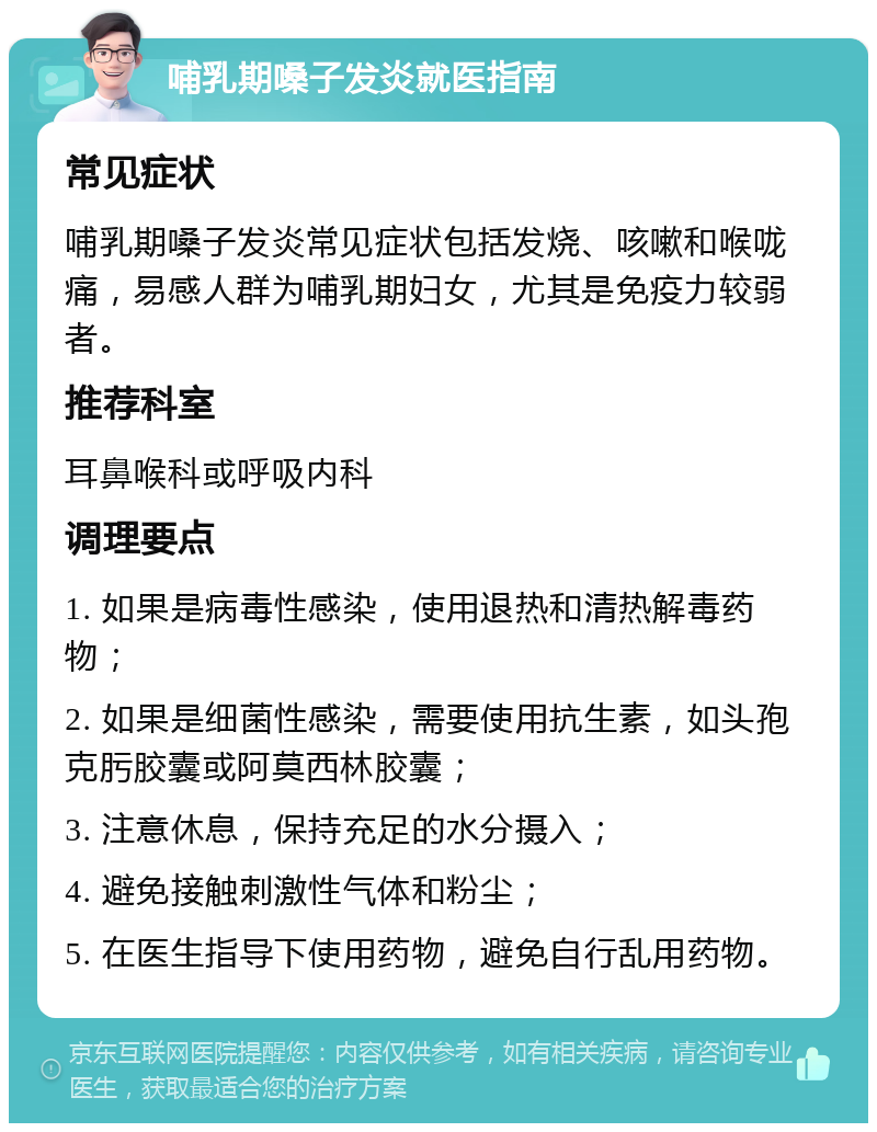 哺乳期嗓子发炎就医指南 常见症状 哺乳期嗓子发炎常见症状包括发烧、咳嗽和喉咙痛，易感人群为哺乳期妇女，尤其是免疫力较弱者。 推荐科室 耳鼻喉科或呼吸内科 调理要点 1. 如果是病毒性感染，使用退热和清热解毒药物； 2. 如果是细菌性感染，需要使用抗生素，如头孢克肟胶囊或阿莫西林胶囊； 3. 注意休息，保持充足的水分摄入； 4. 避免接触刺激性气体和粉尘； 5. 在医生指导下使用药物，避免自行乱用药物。