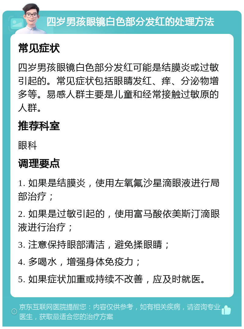 四岁男孩眼镜白色部分发红的处理方法 常见症状 四岁男孩眼镜白色部分发红可能是结膜炎或过敏引起的。常见症状包括眼睛发红、痒、分泌物增多等。易感人群主要是儿童和经常接触过敏原的人群。 推荐科室 眼科 调理要点 1. 如果是结膜炎，使用左氧氟沙星滴眼液进行局部治疗； 2. 如果是过敏引起的，使用富马酸依美斯汀滴眼液进行治疗； 3. 注意保持眼部清洁，避免揉眼睛； 4. 多喝水，增强身体免疫力； 5. 如果症状加重或持续不改善，应及时就医。