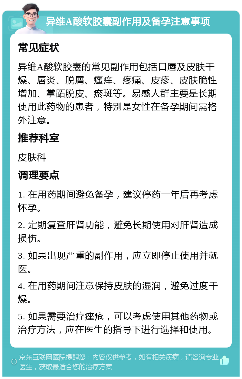 异维A酸软胶囊副作用及备孕注意事项 常见症状 异维A酸软胶囊的常见副作用包括口唇及皮肤干燥、唇炎、脱屑、瘙痒、疼痛、皮疹、皮肤脆性增加、掌跖脱皮、瘀斑等。易感人群主要是长期使用此药物的患者，特别是女性在备孕期间需格外注意。 推荐科室 皮肤科 调理要点 1. 在用药期间避免备孕，建议停药一年后再考虑怀孕。 2. 定期复查肝肾功能，避免长期使用对肝肾造成损伤。 3. 如果出现严重的副作用，应立即停止使用并就医。 4. 在用药期间注意保持皮肤的湿润，避免过度干燥。 5. 如果需要治疗痤疮，可以考虑使用其他药物或治疗方法，应在医生的指导下进行选择和使用。