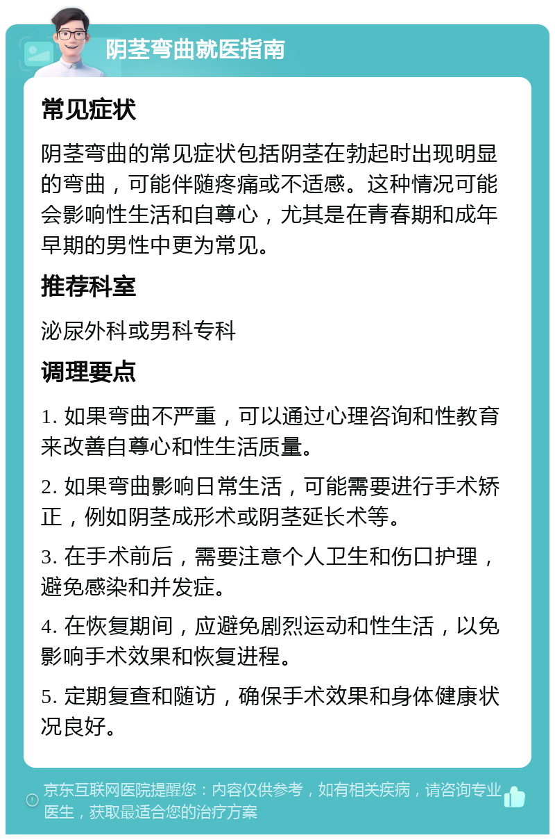 阴茎弯曲就医指南 常见症状 阴茎弯曲的常见症状包括阴茎在勃起时出现明显的弯曲，可能伴随疼痛或不适感。这种情况可能会影响性生活和自尊心，尤其是在青春期和成年早期的男性中更为常见。 推荐科室 泌尿外科或男科专科 调理要点 1. 如果弯曲不严重，可以通过心理咨询和性教育来改善自尊心和性生活质量。 2. 如果弯曲影响日常生活，可能需要进行手术矫正，例如阴茎成形术或阴茎延长术等。 3. 在手术前后，需要注意个人卫生和伤口护理，避免感染和并发症。 4. 在恢复期间，应避免剧烈运动和性生活，以免影响手术效果和恢复进程。 5. 定期复查和随访，确保手术效果和身体健康状况良好。