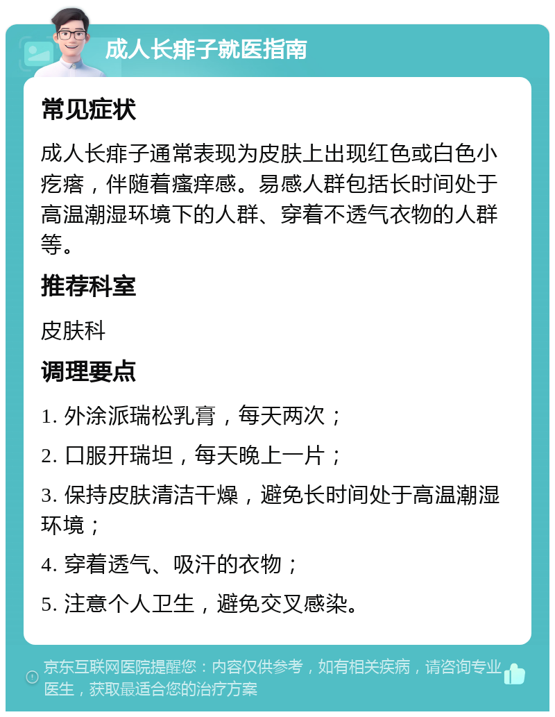 成人长痱子就医指南 常见症状 成人长痱子通常表现为皮肤上出现红色或白色小疙瘩，伴随着瘙痒感。易感人群包括长时间处于高温潮湿环境下的人群、穿着不透气衣物的人群等。 推荐科室 皮肤科 调理要点 1. 外涂派瑞松乳膏，每天两次； 2. 口服开瑞坦，每天晚上一片； 3. 保持皮肤清洁干燥，避免长时间处于高温潮湿环境； 4. 穿着透气、吸汗的衣物； 5. 注意个人卫生，避免交叉感染。