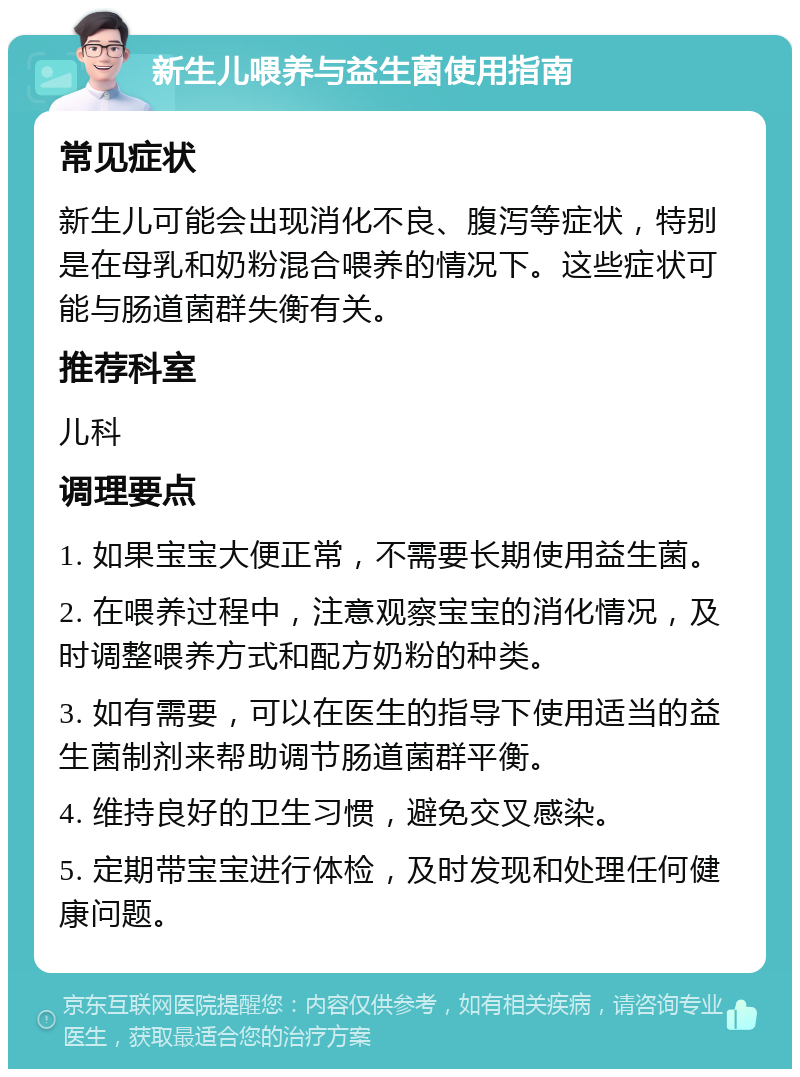 新生儿喂养与益生菌使用指南 常见症状 新生儿可能会出现消化不良、腹泻等症状，特别是在母乳和奶粉混合喂养的情况下。这些症状可能与肠道菌群失衡有关。 推荐科室 儿科 调理要点 1. 如果宝宝大便正常，不需要长期使用益生菌。 2. 在喂养过程中，注意观察宝宝的消化情况，及时调整喂养方式和配方奶粉的种类。 3. 如有需要，可以在医生的指导下使用适当的益生菌制剂来帮助调节肠道菌群平衡。 4. 维持良好的卫生习惯，避免交叉感染。 5. 定期带宝宝进行体检，及时发现和处理任何健康问题。