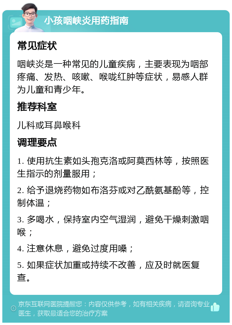 小孩咽峡炎用药指南 常见症状 咽峡炎是一种常见的儿童疾病，主要表现为咽部疼痛、发热、咳嗽、喉咙红肿等症状，易感人群为儿童和青少年。 推荐科室 儿科或耳鼻喉科 调理要点 1. 使用抗生素如头孢克洛或阿莫西林等，按照医生指示的剂量服用； 2. 给予退烧药物如布洛芬或对乙酰氨基酚等，控制体温； 3. 多喝水，保持室内空气湿润，避免干燥刺激咽喉； 4. 注意休息，避免过度用嗓； 5. 如果症状加重或持续不改善，应及时就医复查。