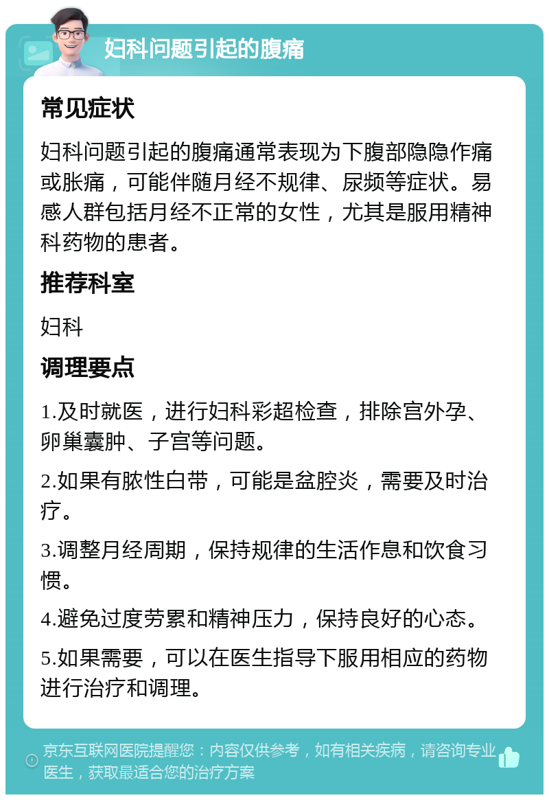 妇科问题引起的腹痛 常见症状 妇科问题引起的腹痛通常表现为下腹部隐隐作痛或胀痛，可能伴随月经不规律、尿频等症状。易感人群包括月经不正常的女性，尤其是服用精神科药物的患者。 推荐科室 妇科 调理要点 1.及时就医，进行妇科彩超检查，排除宫外孕、卵巢囊肿、子宫等问题。 2.如果有脓性白带，可能是盆腔炎，需要及时治疗。 3.调整月经周期，保持规律的生活作息和饮食习惯。 4.避免过度劳累和精神压力，保持良好的心态。 5.如果需要，可以在医生指导下服用相应的药物进行治疗和调理。