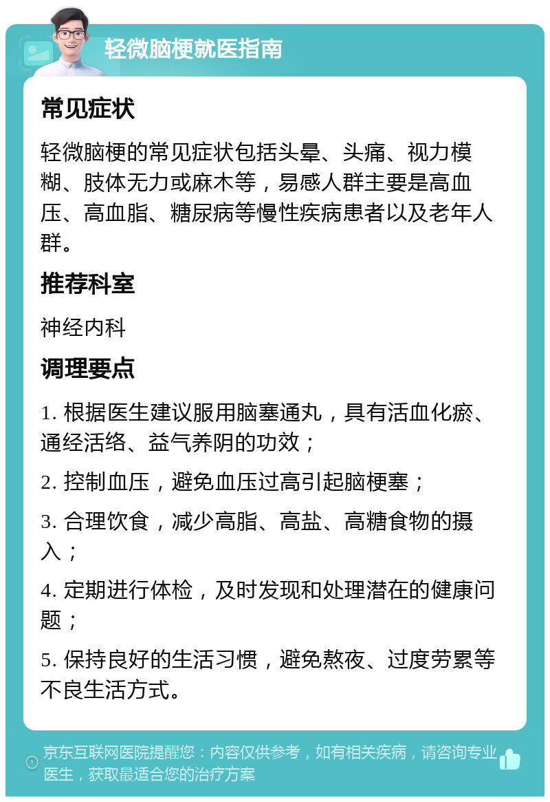 轻微脑梗就医指南 常见症状 轻微脑梗的常见症状包括头晕、头痛、视力模糊、肢体无力或麻木等，易感人群主要是高血压、高血脂、糖尿病等慢性疾病患者以及老年人群。 推荐科室 神经内科 调理要点 1. 根据医生建议服用脑塞通丸，具有活血化瘀、通经活络、益气养阴的功效； 2. 控制血压，避免血压过高引起脑梗塞； 3. 合理饮食，减少高脂、高盐、高糖食物的摄入； 4. 定期进行体检，及时发现和处理潜在的健康问题； 5. 保持良好的生活习惯，避免熬夜、过度劳累等不良生活方式。