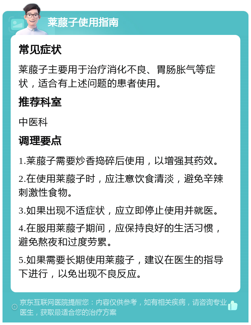 莱菔子使用指南 常见症状 莱菔子主要用于治疗消化不良、胃肠胀气等症状，适合有上述问题的患者使用。 推荐科室 中医科 调理要点 1.莱菔子需要炒香捣碎后使用，以增强其药效。 2.在使用莱菔子时，应注意饮食清淡，避免辛辣刺激性食物。 3.如果出现不适症状，应立即停止使用并就医。 4.在服用莱菔子期间，应保持良好的生活习惯，避免熬夜和过度劳累。 5.如果需要长期使用莱菔子，建议在医生的指导下进行，以免出现不良反应。