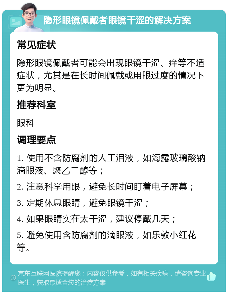 隐形眼镜佩戴者眼镜干涩的解决方案 常见症状 隐形眼镜佩戴者可能会出现眼镜干涩、痒等不适症状，尤其是在长时间佩戴或用眼过度的情况下更为明显。 推荐科室 眼科 调理要点 1. 使用不含防腐剂的人工泪液，如海露玻璃酸钠滴眼液、聚乙二醇等； 2. 注意科学用眼，避免长时间盯着电子屏幕； 3. 定期休息眼睛，避免眼镜干涩； 4. 如果眼睛实在太干涩，建议停戴几天； 5. 避免使用含防腐剂的滴眼液，如乐敦小红花等。