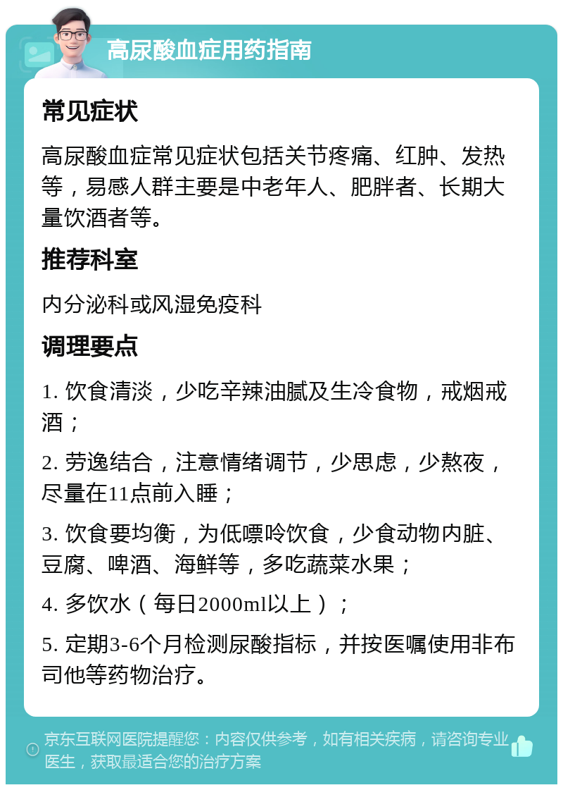 高尿酸血症用药指南 常见症状 高尿酸血症常见症状包括关节疼痛、红肿、发热等，易感人群主要是中老年人、肥胖者、长期大量饮酒者等。 推荐科室 内分泌科或风湿免疫科 调理要点 1. 饮食清淡，少吃辛辣油腻及生冷食物，戒烟戒酒； 2. 劳逸结合，注意情绪调节，少思虑，少熬夜，尽量在11点前入睡； 3. 饮食要均衡，为低嘌呤饮食，少食动物内脏、豆腐、啤酒、海鲜等，多吃蔬菜水果； 4. 多饮水（每日2000ml以上）； 5. 定期3-6个月检测尿酸指标，并按医嘱使用非布司他等药物治疗。