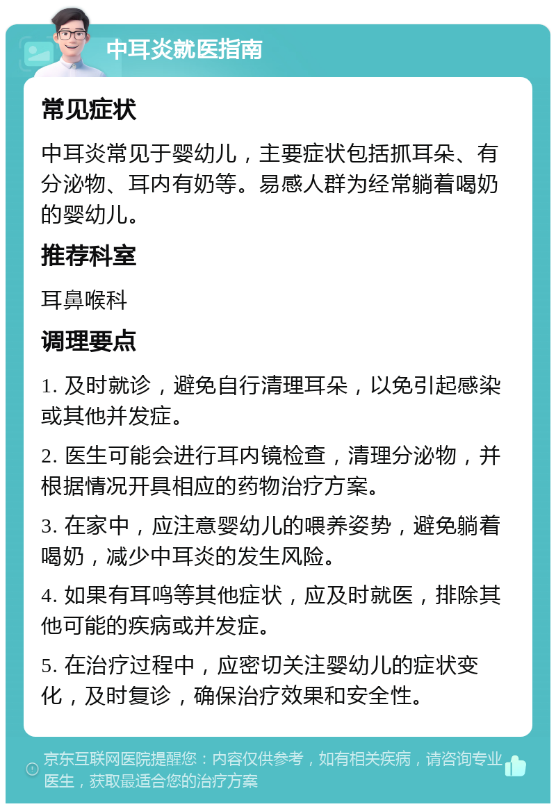 中耳炎就医指南 常见症状 中耳炎常见于婴幼儿，主要症状包括抓耳朵、有分泌物、耳内有奶等。易感人群为经常躺着喝奶的婴幼儿。 推荐科室 耳鼻喉科 调理要点 1. 及时就诊，避免自行清理耳朵，以免引起感染或其他并发症。 2. 医生可能会进行耳内镜检查，清理分泌物，并根据情况开具相应的药物治疗方案。 3. 在家中，应注意婴幼儿的喂养姿势，避免躺着喝奶，减少中耳炎的发生风险。 4. 如果有耳鸣等其他症状，应及时就医，排除其他可能的疾病或并发症。 5. 在治疗过程中，应密切关注婴幼儿的症状变化，及时复诊，确保治疗效果和安全性。