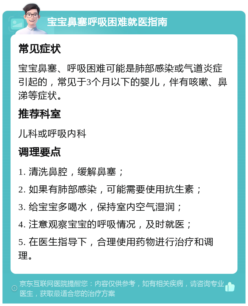 宝宝鼻塞呼吸困难就医指南 常见症状 宝宝鼻塞、呼吸困难可能是肺部感染或气道炎症引起的，常见于3个月以下的婴儿，伴有咳嗽、鼻涕等症状。 推荐科室 儿科或呼吸内科 调理要点 1. 清洗鼻腔，缓解鼻塞； 2. 如果有肺部感染，可能需要使用抗生素； 3. 给宝宝多喝水，保持室内空气湿润； 4. 注意观察宝宝的呼吸情况，及时就医； 5. 在医生指导下，合理使用药物进行治疗和调理。