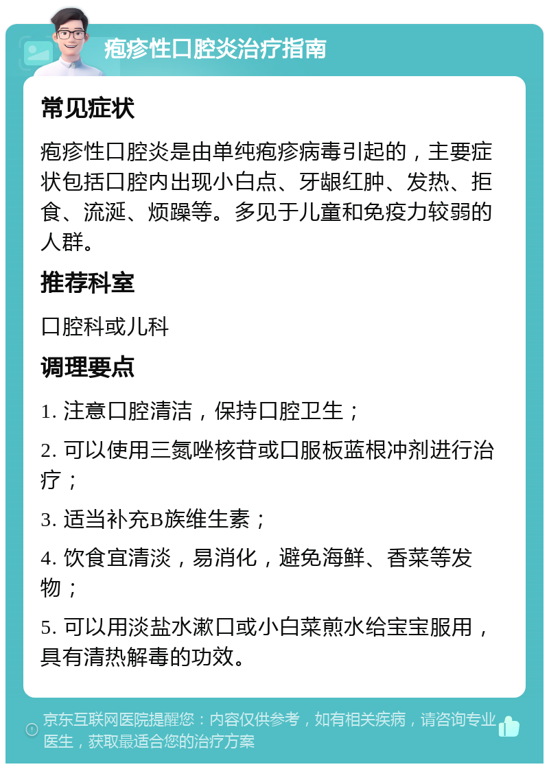 疱疹性口腔炎治疗指南 常见症状 疱疹性口腔炎是由单纯疱疹病毒引起的，主要症状包括口腔内出现小白点、牙龈红肿、发热、拒食、流涎、烦躁等。多见于儿童和免疫力较弱的人群。 推荐科室 口腔科或儿科 调理要点 1. 注意口腔清洁，保持口腔卫生； 2. 可以使用三氮唑核苷或口服板蓝根冲剂进行治疗； 3. 适当补充B族维生素； 4. 饮食宜清淡，易消化，避免海鲜、香菜等发物； 5. 可以用淡盐水漱口或小白菜煎水给宝宝服用，具有清热解毒的功效。