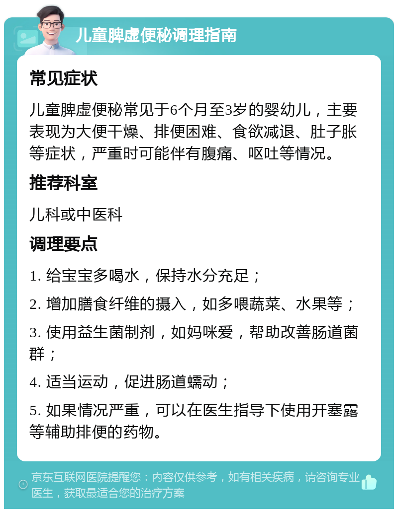 儿童脾虚便秘调理指南 常见症状 儿童脾虚便秘常见于6个月至3岁的婴幼儿，主要表现为大便干燥、排便困难、食欲减退、肚子胀等症状，严重时可能伴有腹痛、呕吐等情况。 推荐科室 儿科或中医科 调理要点 1. 给宝宝多喝水，保持水分充足； 2. 增加膳食纤维的摄入，如多喂蔬菜、水果等； 3. 使用益生菌制剂，如妈咪爱，帮助改善肠道菌群； 4. 适当运动，促进肠道蠕动； 5. 如果情况严重，可以在医生指导下使用开塞露等辅助排便的药物。