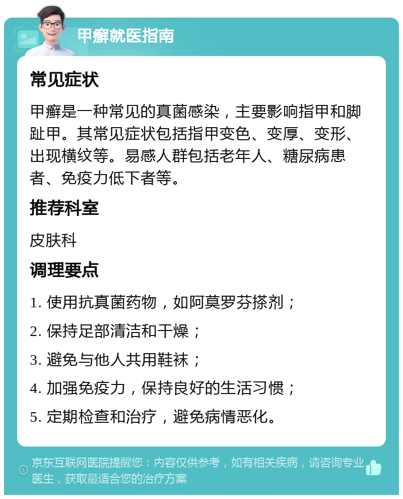 甲癣就医指南 常见症状 甲癣是一种常见的真菌感染，主要影响指甲和脚趾甲。其常见症状包括指甲变色、变厚、变形、出现横纹等。易感人群包括老年人、糖尿病患者、免疫力低下者等。 推荐科室 皮肤科 调理要点 1. 使用抗真菌药物，如阿莫罗芬搽剂； 2. 保持足部清洁和干燥； 3. 避免与他人共用鞋袜； 4. 加强免疫力，保持良好的生活习惯； 5. 定期检查和治疗，避免病情恶化。