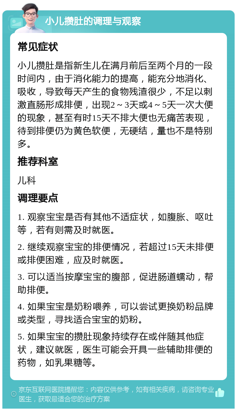 小儿攒肚的调理与观察 常见症状 小儿攒肚是指新生儿在满月前后至两个月的一段时间内，由于消化能力的提高，能充分地消化、吸收，导致每天产生的食物残渣很少，不足以刺激直肠形成排便，出现2～3天或4～5天一次大便的现象，甚至有时15天不排大便也无痛苦表现，待到排便仍为黄色软便，无硬结，量也不是特别多。 推荐科室 儿科 调理要点 1. 观察宝宝是否有其他不适症状，如腹胀、呕吐等，若有则需及时就医。 2. 继续观察宝宝的排便情况，若超过15天未排便或排便困难，应及时就医。 3. 可以适当按摩宝宝的腹部，促进肠道蠕动，帮助排便。 4. 如果宝宝是奶粉喂养，可以尝试更换奶粉品牌或类型，寻找适合宝宝的奶粉。 5. 如果宝宝的攒肚现象持续存在或伴随其他症状，建议就医，医生可能会开具一些辅助排便的药物，如乳果糖等。