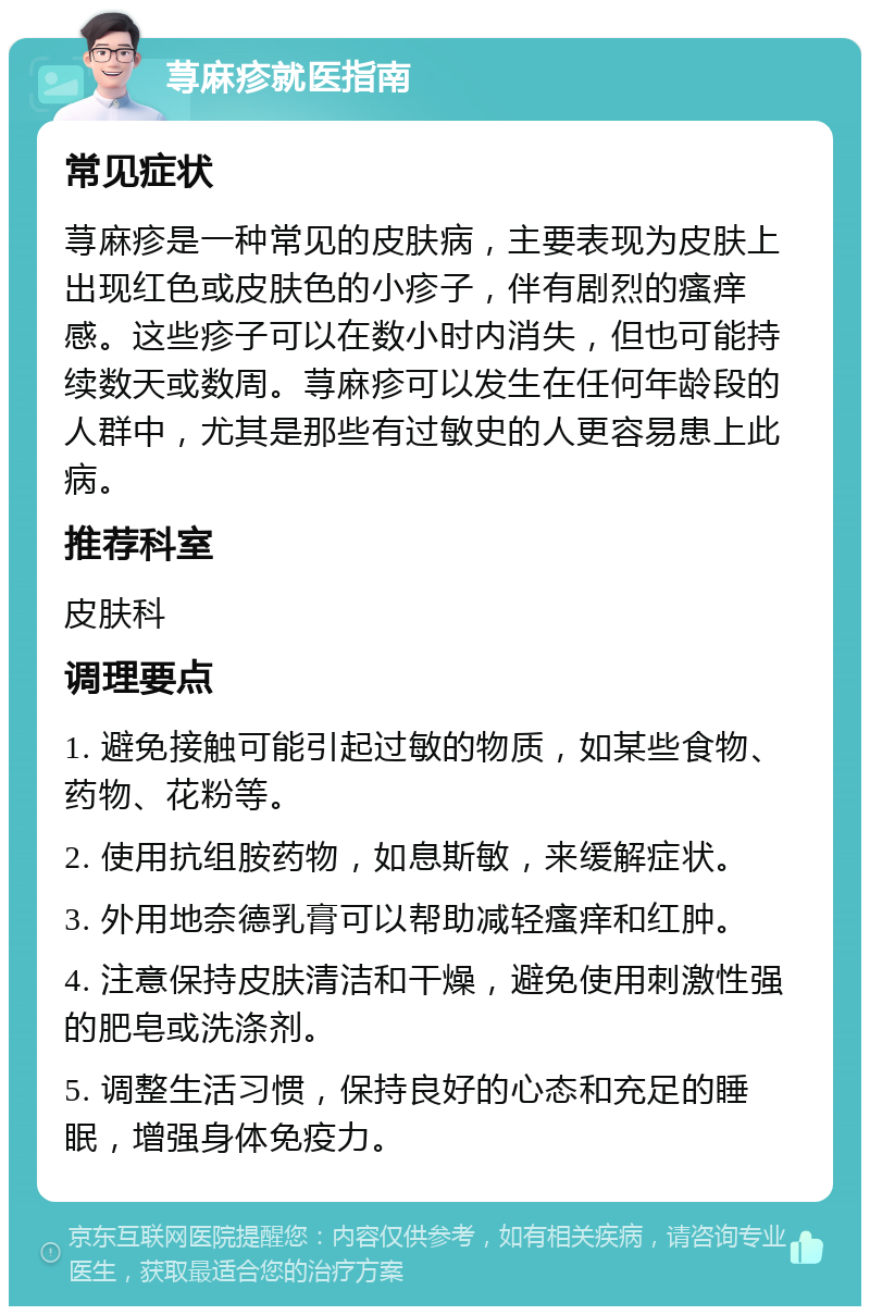 荨麻疹就医指南 常见症状 荨麻疹是一种常见的皮肤病，主要表现为皮肤上出现红色或皮肤色的小疹子，伴有剧烈的瘙痒感。这些疹子可以在数小时内消失，但也可能持续数天或数周。荨麻疹可以发生在任何年龄段的人群中，尤其是那些有过敏史的人更容易患上此病。 推荐科室 皮肤科 调理要点 1. 避免接触可能引起过敏的物质，如某些食物、药物、花粉等。 2. 使用抗组胺药物，如息斯敏，来缓解症状。 3. 外用地奈德乳膏可以帮助减轻瘙痒和红肿。 4. 注意保持皮肤清洁和干燥，避免使用刺激性强的肥皂或洗涤剂。 5. 调整生活习惯，保持良好的心态和充足的睡眠，增强身体免疫力。