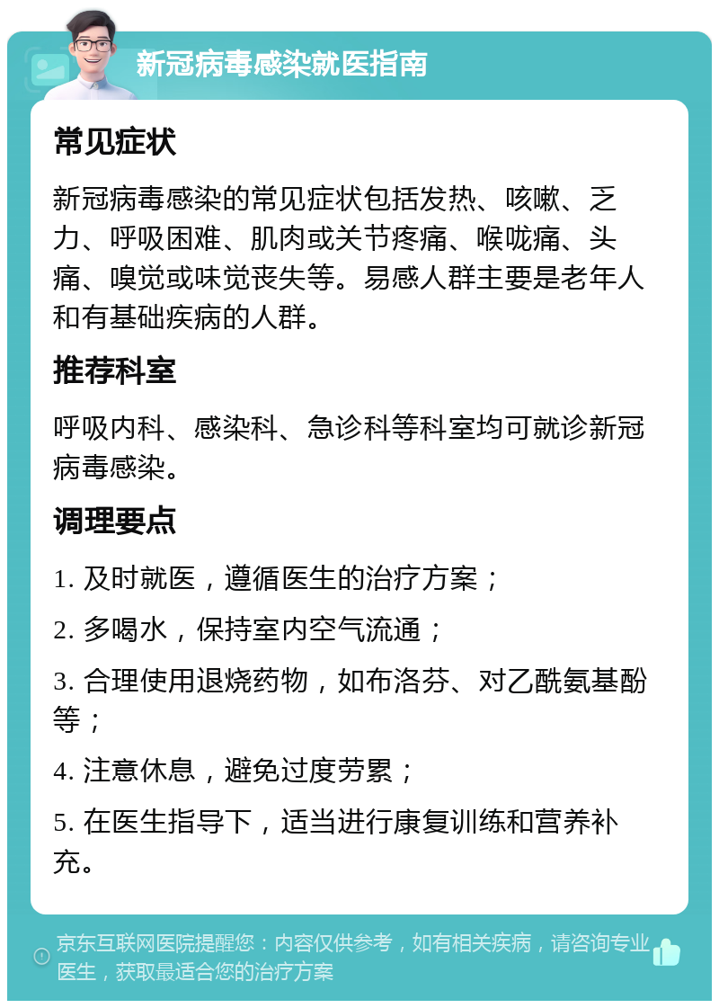 新冠病毒感染就医指南 常见症状 新冠病毒感染的常见症状包括发热、咳嗽、乏力、呼吸困难、肌肉或关节疼痛、喉咙痛、头痛、嗅觉或味觉丧失等。易感人群主要是老年人和有基础疾病的人群。 推荐科室 呼吸内科、感染科、急诊科等科室均可就诊新冠病毒感染。 调理要点 1. 及时就医，遵循医生的治疗方案； 2. 多喝水，保持室内空气流通； 3. 合理使用退烧药物，如布洛芬、对乙酰氨基酚等； 4. 注意休息，避免过度劳累； 5. 在医生指导下，适当进行康复训练和营养补充。