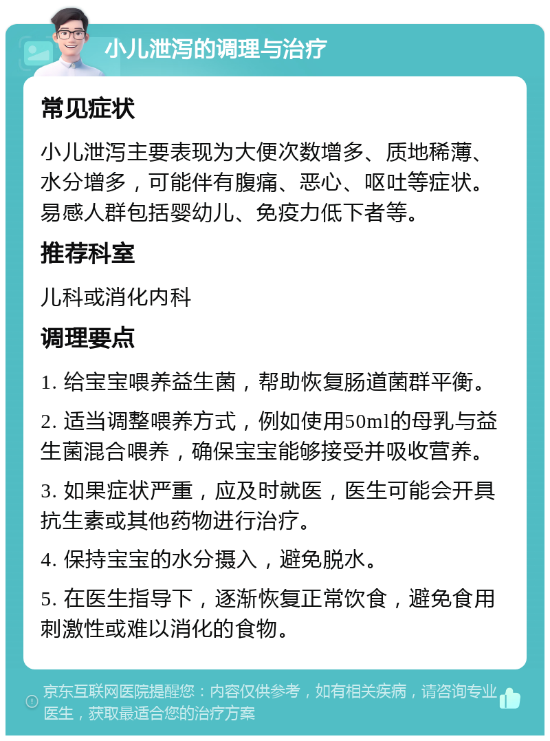 小儿泄泻的调理与治疗 常见症状 小儿泄泻主要表现为大便次数增多、质地稀薄、水分增多，可能伴有腹痛、恶心、呕吐等症状。易感人群包括婴幼儿、免疫力低下者等。 推荐科室 儿科或消化内科 调理要点 1. 给宝宝喂养益生菌，帮助恢复肠道菌群平衡。 2. 适当调整喂养方式，例如使用50ml的母乳与益生菌混合喂养，确保宝宝能够接受并吸收营养。 3. 如果症状严重，应及时就医，医生可能会开具抗生素或其他药物进行治疗。 4. 保持宝宝的水分摄入，避免脱水。 5. 在医生指导下，逐渐恢复正常饮食，避免食用刺激性或难以消化的食物。