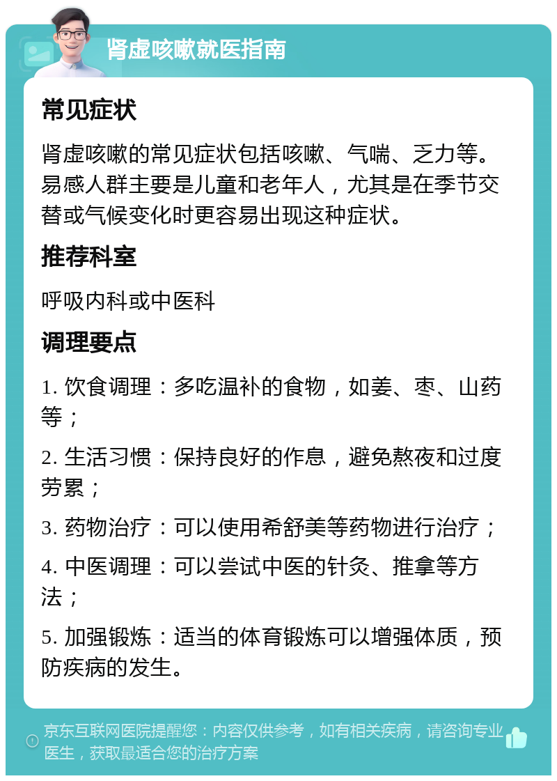 肾虚咳嗽就医指南 常见症状 肾虚咳嗽的常见症状包括咳嗽、气喘、乏力等。易感人群主要是儿童和老年人，尤其是在季节交替或气候变化时更容易出现这种症状。 推荐科室 呼吸内科或中医科 调理要点 1. 饮食调理：多吃温补的食物，如姜、枣、山药等； 2. 生活习惯：保持良好的作息，避免熬夜和过度劳累； 3. 药物治疗：可以使用希舒美等药物进行治疗； 4. 中医调理：可以尝试中医的针灸、推拿等方法； 5. 加强锻炼：适当的体育锻炼可以增强体质，预防疾病的发生。