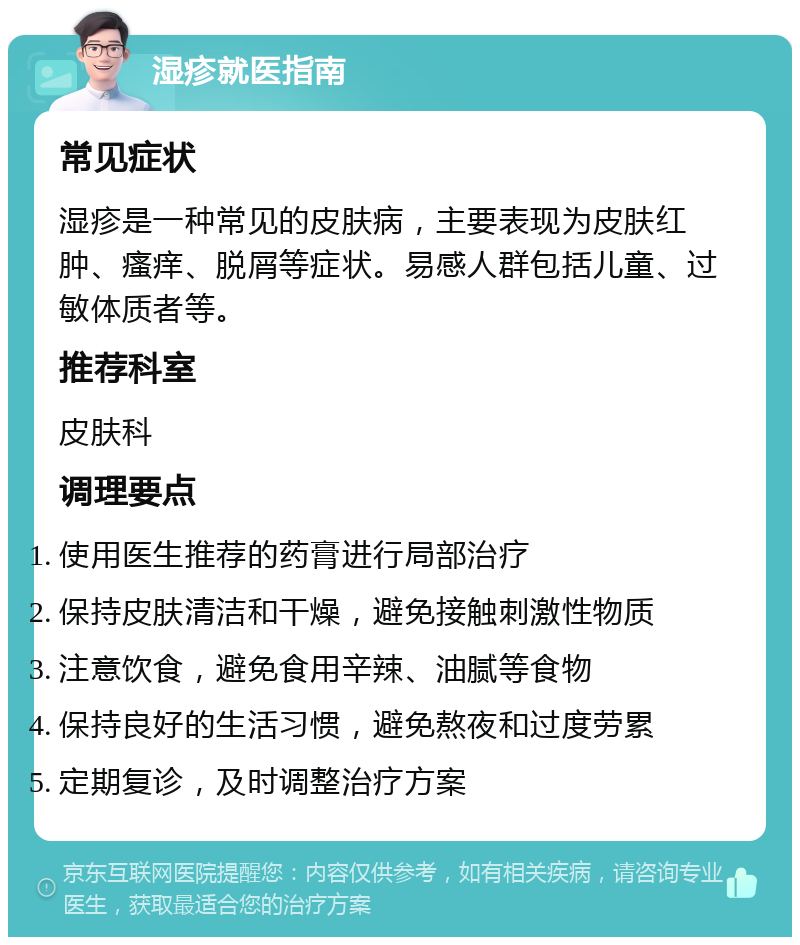 湿疹就医指南 常见症状 湿疹是一种常见的皮肤病，主要表现为皮肤红肿、瘙痒、脱屑等症状。易感人群包括儿童、过敏体质者等。 推荐科室 皮肤科 调理要点 使用医生推荐的药膏进行局部治疗 保持皮肤清洁和干燥，避免接触刺激性物质 注意饮食，避免食用辛辣、油腻等食物 保持良好的生活习惯，避免熬夜和过度劳累 定期复诊，及时调整治疗方案