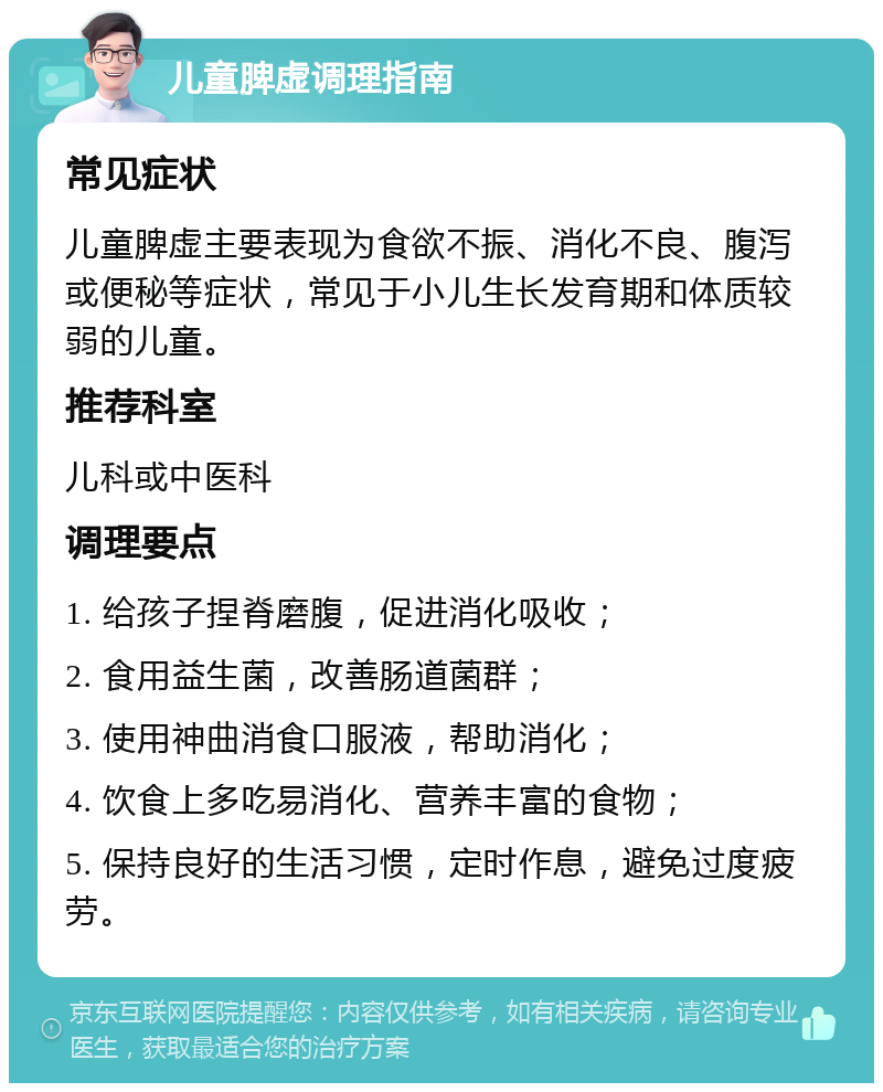 儿童脾虚调理指南 常见症状 儿童脾虚主要表现为食欲不振、消化不良、腹泻或便秘等症状，常见于小儿生长发育期和体质较弱的儿童。 推荐科室 儿科或中医科 调理要点 1. 给孩子捏脊磨腹，促进消化吸收； 2. 食用益生菌，改善肠道菌群； 3. 使用神曲消食口服液，帮助消化； 4. 饮食上多吃易消化、营养丰富的食物； 5. 保持良好的生活习惯，定时作息，避免过度疲劳。