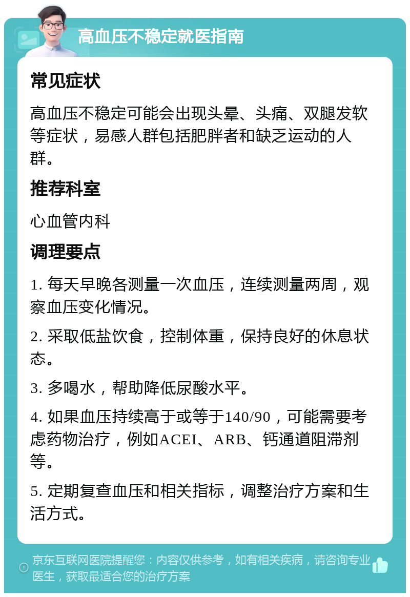 高血压不稳定就医指南 常见症状 高血压不稳定可能会出现头晕、头痛、双腿发软等症状，易感人群包括肥胖者和缺乏运动的人群。 推荐科室 心血管内科 调理要点 1. 每天早晚各测量一次血压，连续测量两周，观察血压变化情况。 2. 采取低盐饮食，控制体重，保持良好的休息状态。 3. 多喝水，帮助降低尿酸水平。 4. 如果血压持续高于或等于140/90，可能需要考虑药物治疗，例如ACEI、ARB、钙通道阻滞剂等。 5. 定期复查血压和相关指标，调整治疗方案和生活方式。