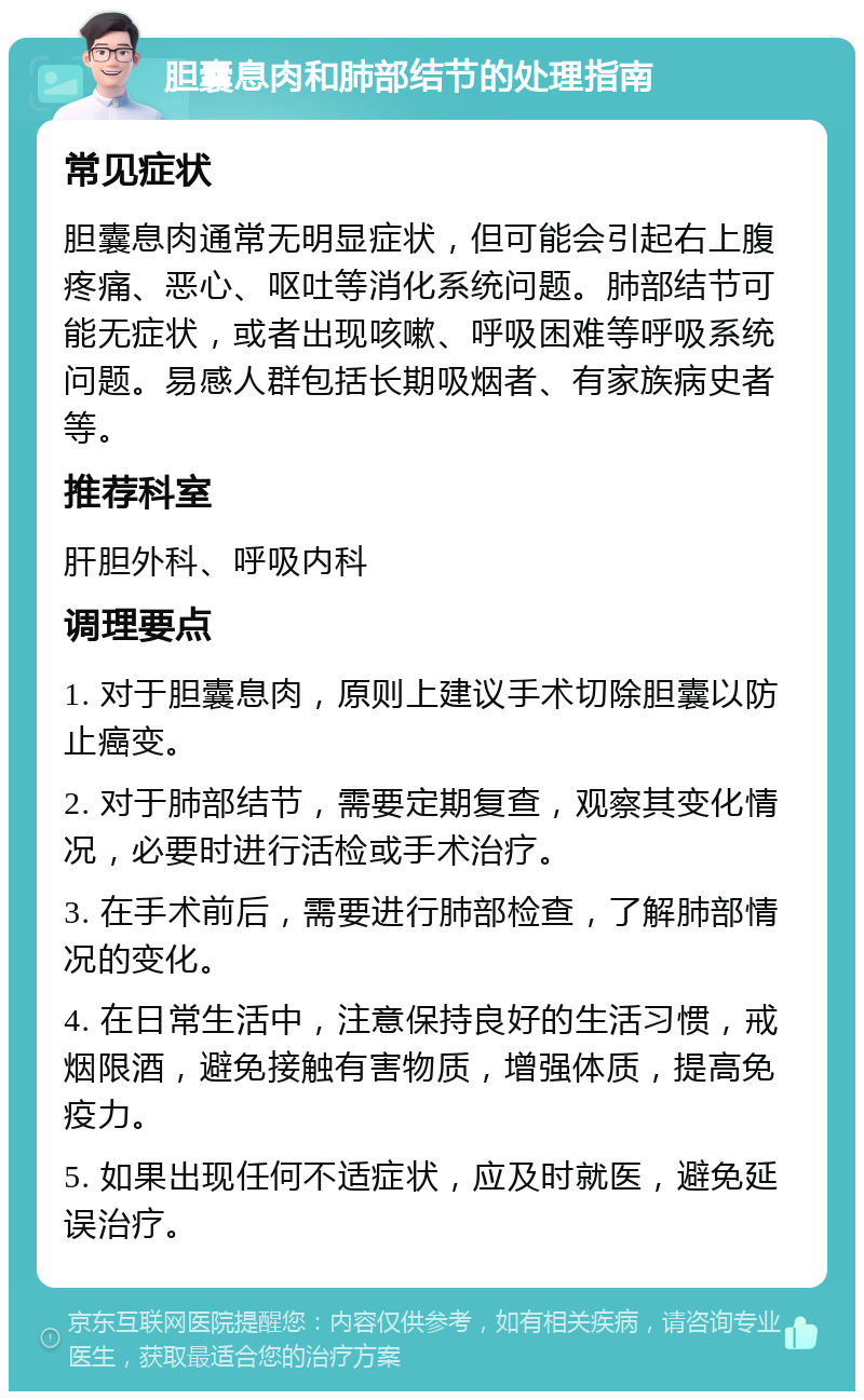 胆囊息肉和肺部结节的处理指南 常见症状 胆囊息肉通常无明显症状，但可能会引起右上腹疼痛、恶心、呕吐等消化系统问题。肺部结节可能无症状，或者出现咳嗽、呼吸困难等呼吸系统问题。易感人群包括长期吸烟者、有家族病史者等。 推荐科室 肝胆外科、呼吸内科 调理要点 1. 对于胆囊息肉，原则上建议手术切除胆囊以防止癌变。 2. 对于肺部结节，需要定期复查，观察其变化情况，必要时进行活检或手术治疗。 3. 在手术前后，需要进行肺部检查，了解肺部情况的变化。 4. 在日常生活中，注意保持良好的生活习惯，戒烟限酒，避免接触有害物质，增强体质，提高免疫力。 5. 如果出现任何不适症状，应及时就医，避免延误治疗。