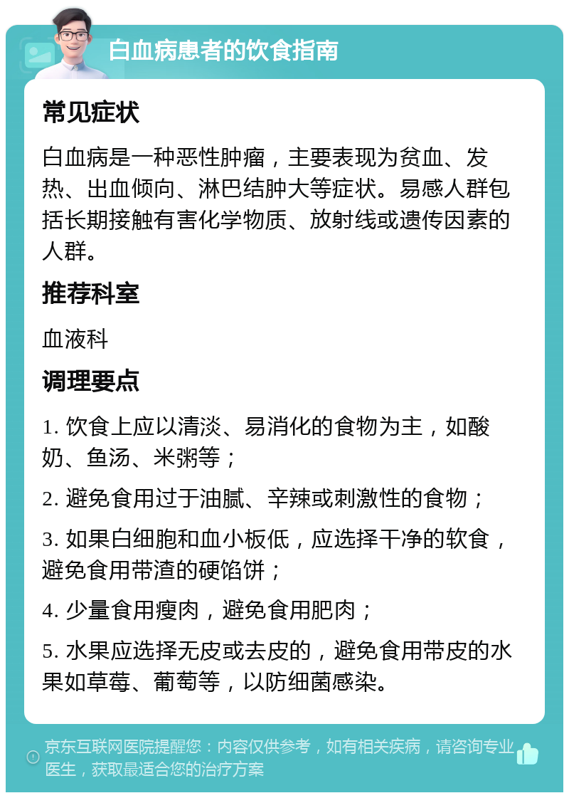 白血病患者的饮食指南 常见症状 白血病是一种恶性肿瘤，主要表现为贫血、发热、出血倾向、淋巴结肿大等症状。易感人群包括长期接触有害化学物质、放射线或遗传因素的人群。 推荐科室 血液科 调理要点 1. 饮食上应以清淡、易消化的食物为主，如酸奶、鱼汤、米粥等； 2. 避免食用过于油腻、辛辣或刺激性的食物； 3. 如果白细胞和血小板低，应选择干净的软食，避免食用带渣的硬馅饼； 4. 少量食用瘦肉，避免食用肥肉； 5. 水果应选择无皮或去皮的，避免食用带皮的水果如草莓、葡萄等，以防细菌感染。