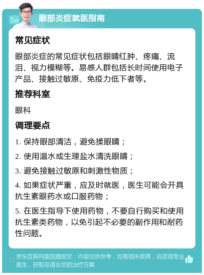 眼部炎症就医指南 常见症状 眼部炎症的常见症状包括眼睛红肿、疼痛、流泪、视力模糊等。易感人群包括长时间使用电子产品、接触过敏原、免疫力低下者等。 推荐科室 眼科 调理要点 1. 保持眼部清洁，避免揉眼睛； 2. 使用温水或生理盐水清洗眼睛； 3. 避免接触过敏原和刺激性物质； 4. 如果症状严重，应及时就医，医生可能会开具抗生素眼药水或口服药物； 5. 在医生指导下使用药物，不要自行购买和使用抗生素类药物，以免引起不必要的副作用和耐药性问题。